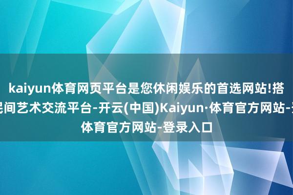 kaiyun体育网页平台是您休闲娱乐的首选网站!搭建寰宇民间艺术交流平台-开云(中国)Kaiyun·体育官方网站-登录入口