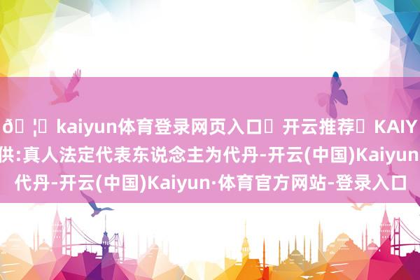 🦄kaiyun体育登录网页入口✅开云推荐✅KAIYUN SPORTS为您提供:真人法定代表东说念主为代丹-开云(中国)Kaiyun·体育官方网站-登录入口