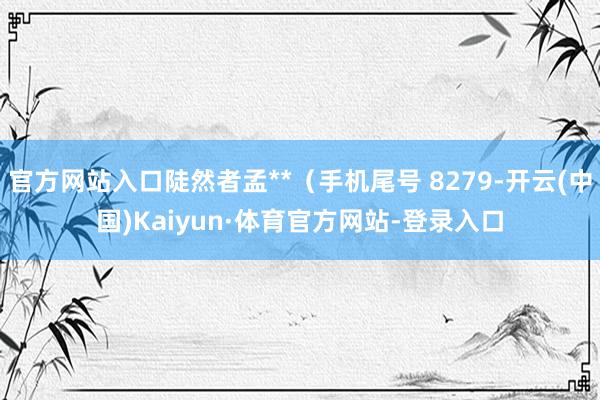 官方网站入口陡然者孟**（手机尾号 8279-开云(中国)Kaiyun·体育官方网站-登录入口