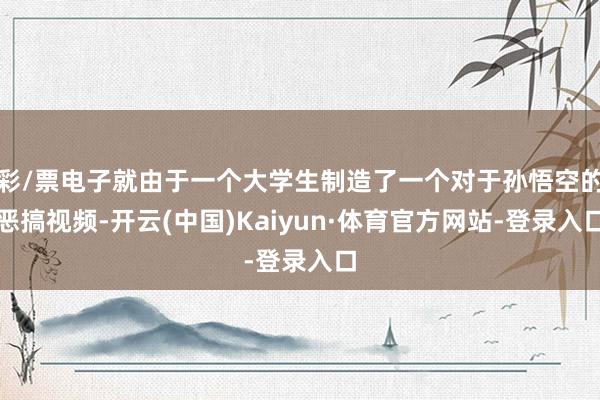 彩/票电子就由于一个大学生制造了一个对于孙悟空的恶搞视频-开云(中国)Kaiyun·体育官方网站-登录入口
