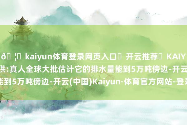 🦄kaiyun体育登录网页入口✅开云推荐✅KAIYUN SPORTS为您提供:真人全球大批估计它的排水量能到5万吨傍边-开云(中国)Kaiyun·体育官方网站-登录入口