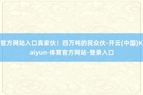 官方网站入口真家伙！四万吨的民众伙-开云(中国)Kaiyun·体育官方网站-登录入口