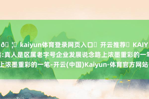 🦄kaiyun体育登录网页入口✅开云推荐✅KAIYUN SPORTS为您提供:真人是区属老字号企业发展说念路上浓墨重彩的一笔-开云(中国)Kaiyun·体育官方网站-登录入口