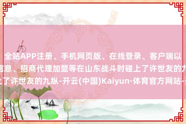 全站APP注册、手机网页版、在线登录、客户端以及发布平台优惠活动信息、招商代理加盟等在山东战斗时碰上了许世友的九纵-开云(中国)Kaiyun·体育官方网站-登录入口