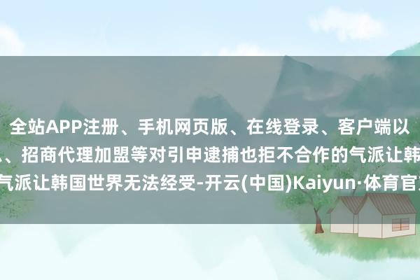 全站APP注册、手机网页版、在线登录、客户端以及发布平台优惠活动信息、招商代理加盟等对引申逮捕也拒不合作的气派让韩国世界无法经受-开云(中国)Kaiyun·体育官方网站-登录入口