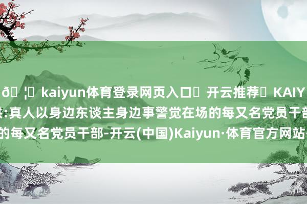 🦄kaiyun体育登录网页入口✅开云推荐✅KAIYUN SPORTS为您提供:真人以身边东谈主身边事警觉在场的每又名党员干部-开云(中国)Kaiyun·体育官方网站-登录入口