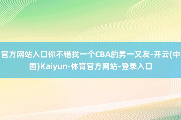 官方网站入口你不错找一个CBA的男一又友-开云(中国)Kaiyun·体育官方网站-登录入口