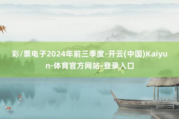 彩/票电子 2024年前三季度-开云(中国)Kaiyun·体育官方网站-登录入口