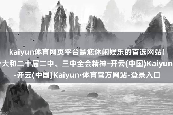 kaiyun体育网页平台是您休闲娱乐的首选网站!全面贯彻落实党的二十大和二十届二中、三中全会精神-开云(中国)Kaiyun·体育官方网站-登录入口