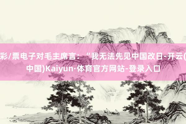 彩/票电子对毛主席言:“我无法先见中国改日-开云(中国)Kaiyun·体育官方网站-登录入口