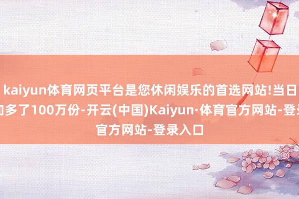 kaiyun体育网页平台是您休闲娱乐的首选网站!当日份额加多了100万份-开云(中国)Kaiyun·体育官方网站-登录入口