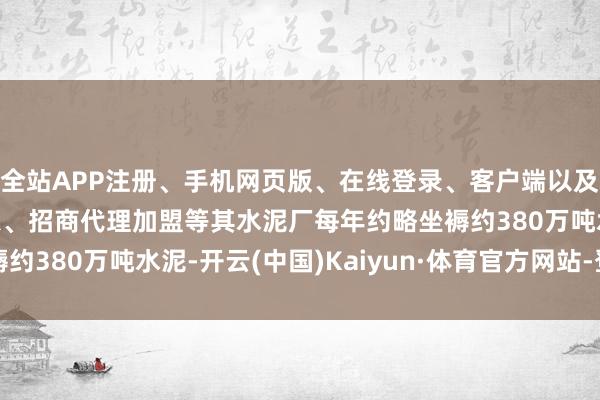 全站APP注册、手机网页版、在线登录、客户端以及发布平台优惠活动信息、招商代理加盟等其水泥厂每年约略坐褥约380万吨水泥-开云(中国)Kaiyun·体育官方网站-登录入口