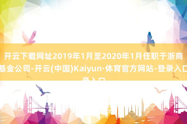 开云下载网址2019年1月至2020年1月任职于浙商基金公司-开云(中国)Kaiyun·体育官方网站-登录入口