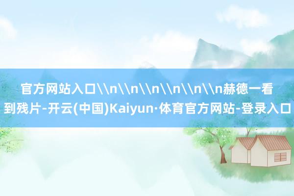 官方网站入口\n\n\n\n\n\n赫德一看到残片-开云(中国)Kaiyun·体育官方网站-登录入口