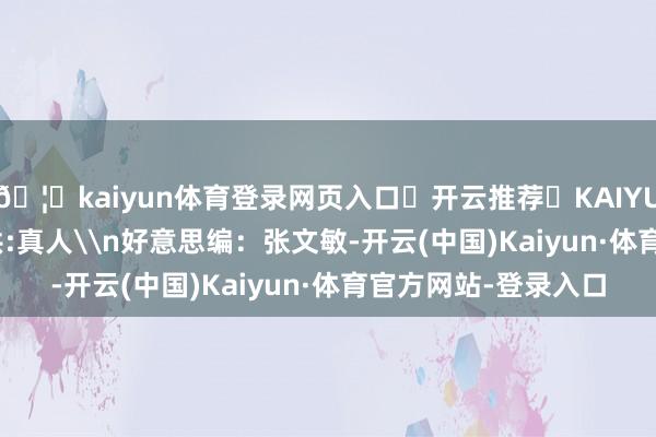 🦄kaiyun体育登录网页入口✅开云推荐✅KAIYUN SPORTS为您提供:真人\n好意思编：张文敏-开云(中国)Kaiyun·体育官方网站-登录入口
