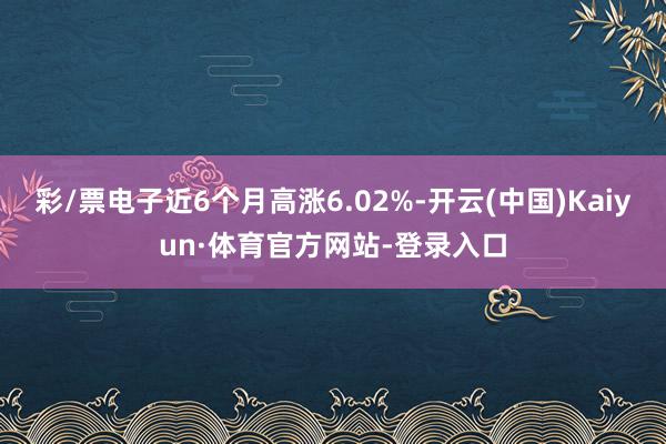 彩/票电子近6个月高涨6.02%-开云(中国)Kaiyun·体育官方网站-登录入口