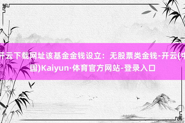 开云下载网址该基金金钱设立：无股票类金钱-开云(中国)Kaiyun·体育官方网站-登录入口