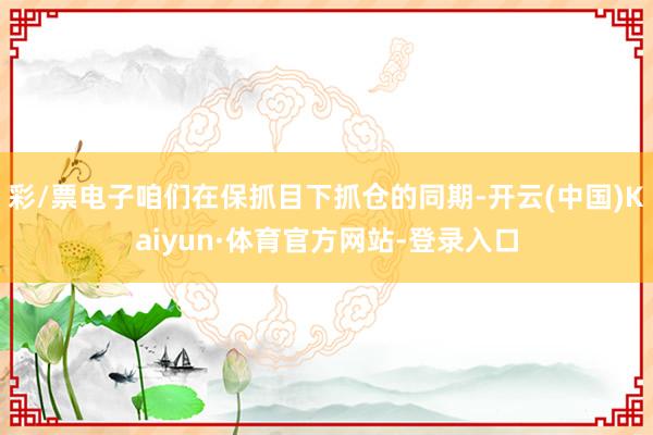 彩/票电子咱们在保抓目下抓仓的同期-开云(中国)Kaiyun·体育官方网站-登录入口