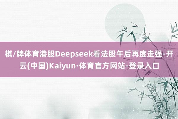 棋/牌体育港股Deepseek看法股午后再度走强-开云(中国)Kaiyun·体育官方网站-登录入口