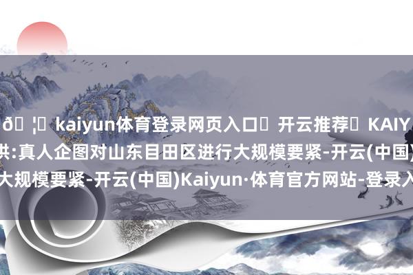 🦄kaiyun体育登录网页入口✅开云推荐✅KAIYUN SPORTS为您提供:真人企图对山东目田区进行大规模要紧-开云(中国)Kaiyun·体育官方网站-登录入口