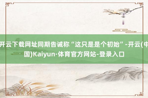开云下载网址同期告诫称“这只是是个初始”-开云(中国)Kaiyun·体育官方网站-登录入口