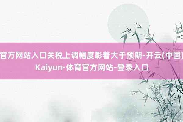 官方网站入口关税上调幅度彰着大于预期-开云(中国)Kaiyun·体育官方网站-登录入口