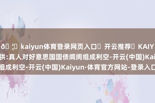 🦄kaiyun体育登录网页入口✅开云推荐✅KAIYUN SPORTS为您提供:真人对好意思国国债阛阓组成利空-开云(中国)Kaiyun·体育官方网站-登录入口