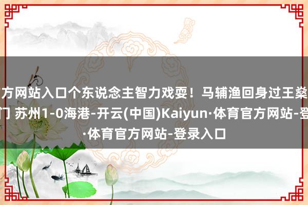 官方网站入口个东说念主智力戏耍！马辅渔回身过王燊超吊射破门 苏州1-0海港-开云(中国)Kaiyun·体育官方网站-登录入口
