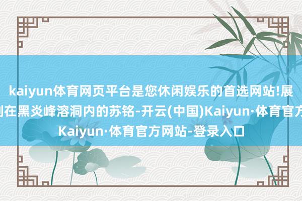 kaiyun体育网页平台是您休闲娱乐的首选网站!展开剩余51%此刻在黑炎峰溶洞内的苏铭-开云(中国)Kaiyun·体育官方网站-登录入口