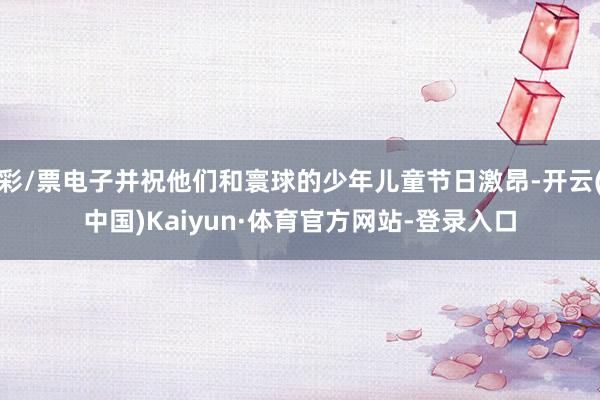 彩/票电子并祝他们和寰球的少年儿童节日激昂-开云(中国)Kaiyun·体育官方网站-登录入口