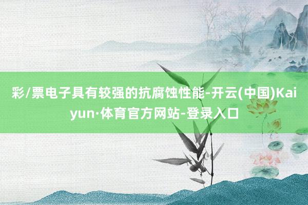 彩/票电子具有较强的抗腐蚀性能-开云(中国)Kaiyun·体育官方网站-登录入口