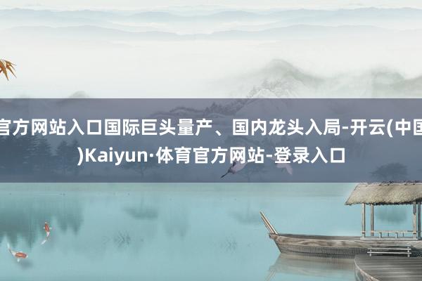 官方网站入口国际巨头量产、国内龙头入局-开云(中国)Kaiyun·体育官方网站-登录入口