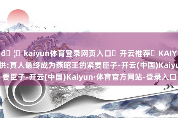 🦄kaiyun体育登录网页入口✅开云推荐✅KAIYUN SPORTS为您提供:真人最终成为燕昭王的紧要臣子-开云(中国)Kaiyun·体育官方网站-登录入口
