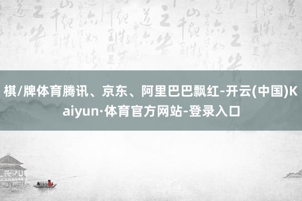 棋/牌体育腾讯、京东、阿里巴巴飘红-开云(中国)Kaiyun·体育官方网站-登录入口