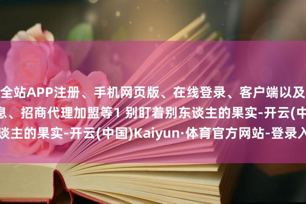 全站APP注册、手机网页版、在线登录、客户端以及发布平台优惠活动信息、招商代理加盟等1 别盯着别东谈主的果实-开云(中国)Kaiyun·体育官方网站-登录入口