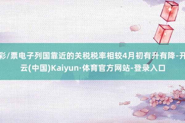 彩/票电子列国靠近的关税税率相较4月初有升有降-开云(中国)Kaiyun·体育官方网站-登录入口