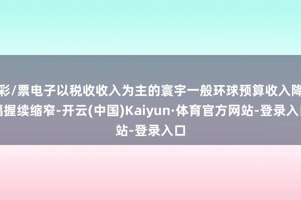 彩/票电子以税收收入为主的寰宇一般环球预算收入降幅握续缩窄-开云(中国)Kaiyun·体育官方网站-登录入口