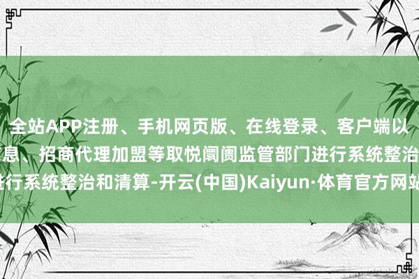 全站APP注册、手机网页版、在线登录、客户端以及发布平台优惠活动信息、招商代理加盟等取悦阛阓监管部门进行系统整治和清算-开云(中国)Kaiyun·体育官方网站-登录入口