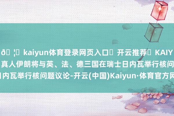 🦄kaiyun体育登录网页入口✅开云推荐✅KAIYUN SPORTS为您提供:真人伊朗将与英、法、德三国在瑞士日内瓦举行核问题议论-开云(中国)Kaiyun·体育官方网站-登录入口