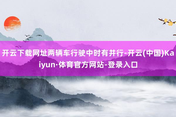 开云下载网址两辆车行驶中时有并行-开云(中国)Kaiyun·体育官方网站-登录入口