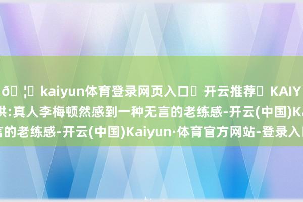 🦄kaiyun体育登录网页入口✅开云推荐✅KAIYUN SPORTS为您提供:真人李梅顿然感到一种无言的老练感-开云(中国)Kaiyun·体育官方网站-登录入口