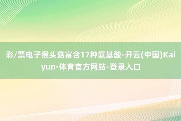 彩/票电子猴头菇富含17种氨基酸-开云(中国)Kaiyun·体育官方网站-登录入口