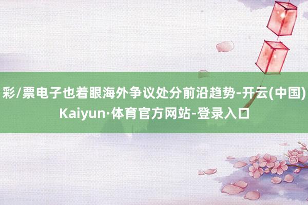 彩/票电子也着眼海外争议处分前沿趋势-开云(中国)Kaiyun·体育官方网站-登录入口