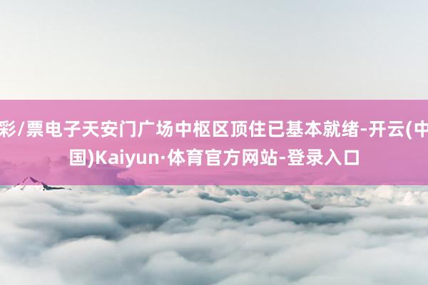 彩/票电子天安门广场中枢区顶住已基本就绪-开云(中国)Kaiyun·体育官方网站-登录入口