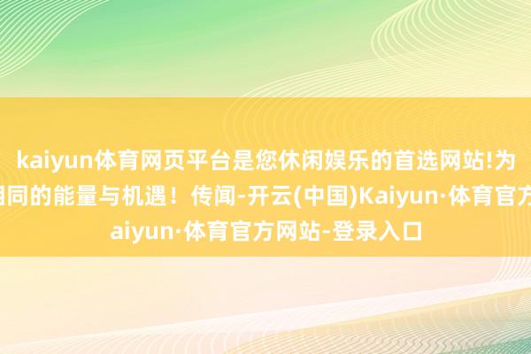kaiyun体育网页平台是您休闲娱乐的首选网站!为咱们带来了不相同的能量与机遇！传闻-开云(中国)Kaiyun·体育官方网站-登录入口