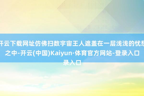 开云下载网址仿佛扫数宇宙王人遮盖在一层浅浅的忧愁之中-开云(中国)Kaiyun·体育官方网站-登录入口